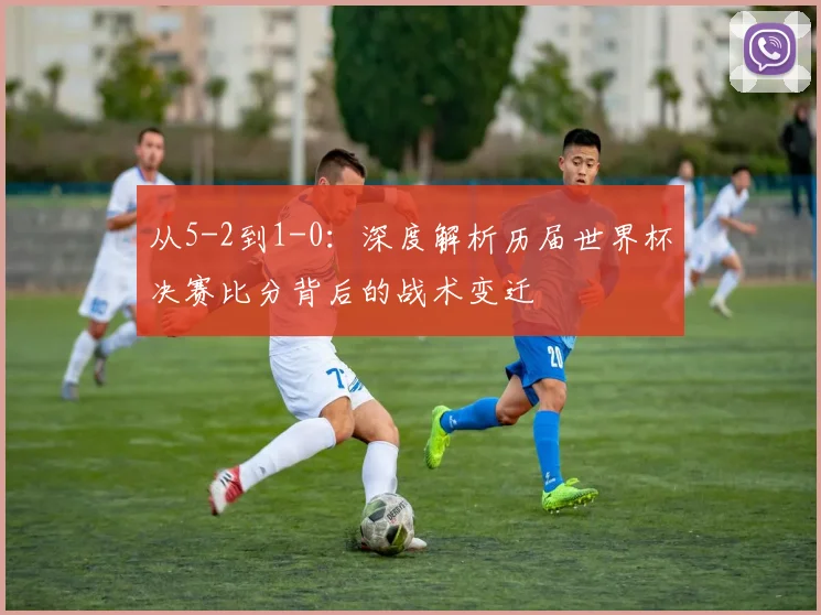 从5-2到1-0：深度解析历届世界杯决赛比分背后的战术变迁